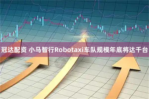 冠达配资 小马智行Robotaxi车队规模年底将达千台