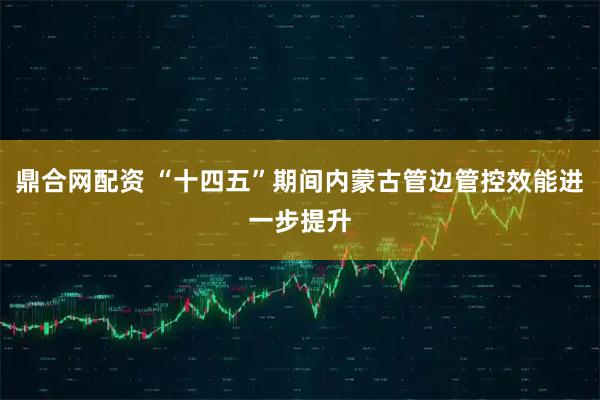 鼎合网配资 “十四五”期间内蒙古管边管控效能进一步提升