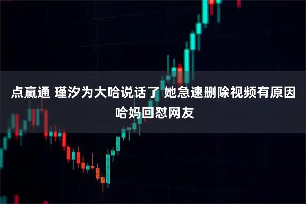 点赢通 瑾汐为大哈说话了 她急速删除视频有原因 哈妈回怼网友