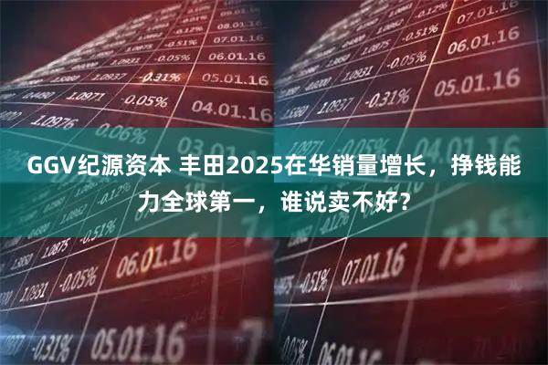 GGV纪源资本 丰田2025在华销量增长，挣钱能力全球第一，谁说卖不好？