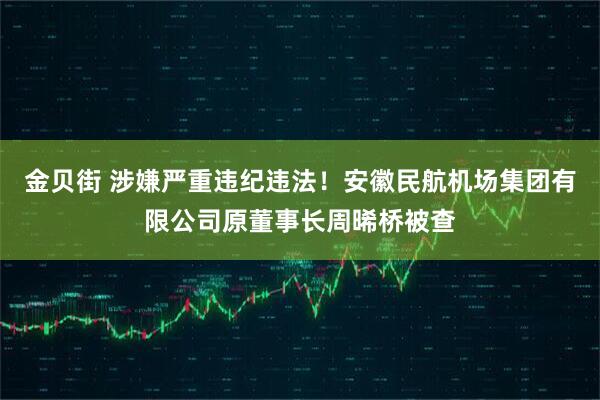 金贝街 涉嫌严重违纪违法！安徽民航机场集团有限公司原董事长周晞桥被查