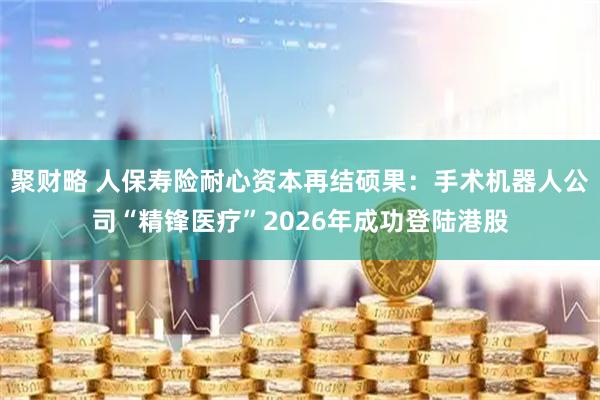 聚财略 人保寿险耐心资本再结硕果：手术机器人公司“精锋医疗”2026年成功登陆港股