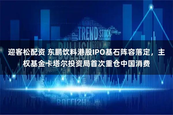 迎客松配资 东鹏饮料港股IPO基石阵容落定，主权基金卡塔尔投资局首次重仓中国消费