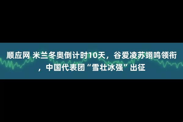 顺应网 米兰冬奥倒计时10天，谷爱凌苏翊鸣领衔，中国代表团“雪壮冰强”出征