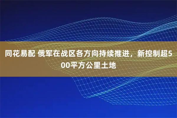 同花易配 俄军在战区各方向持续推进，新控制超500平方公里土地