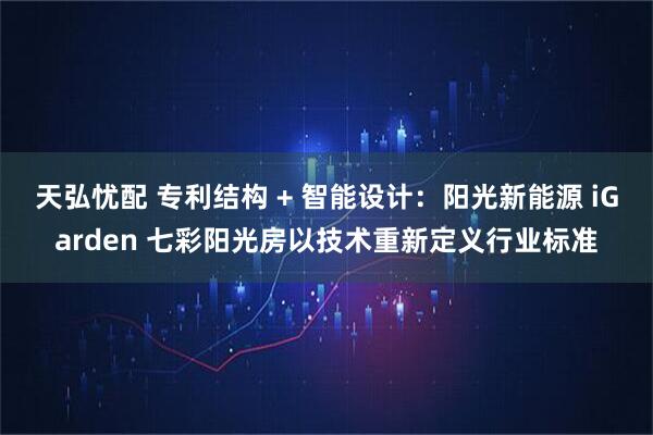 天弘忧配 专利结构 + 智能设计：阳光新能源 iGarden 七彩阳光房以技术重新定义行业标准