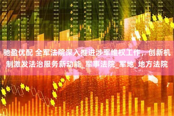 驰盈优配 全军法院深入推进涉军维权工作，创新机制激发法治服务新动能_军事法院_军地_地方法院