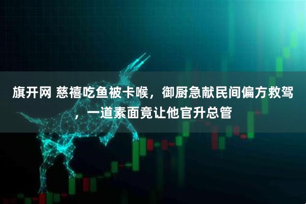 旗开网 慈禧吃鱼被卡喉，御厨急献民间偏方救驾，一道素面竟让他官升总管