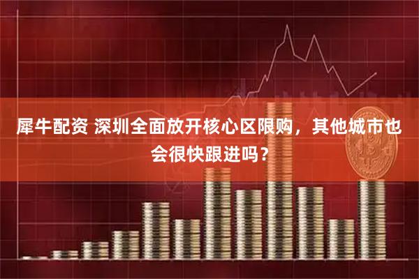 犀牛配资 深圳全面放开核心区限购，其他城市也会很快跟进吗？